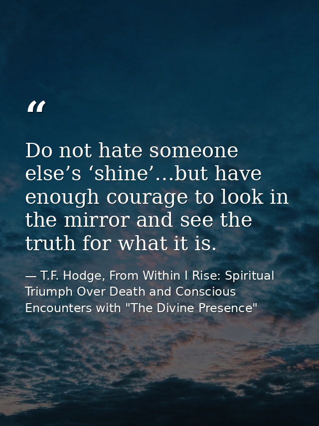 Do not hate someone else’s ‘shine’…but have enough courage to look in the mirror and see the truth for what it is. — T.F. Hodge, From Within I Rise: Spiritual Triumph Over Death and Conscious Encounters with "The Divine Presence"