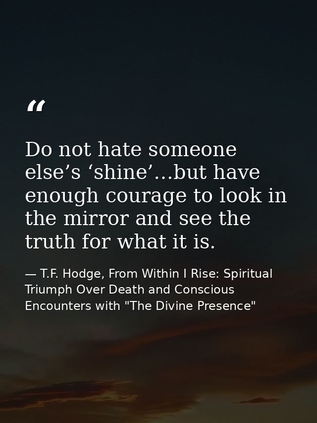 Do not hate someone else’s ‘shine’…but have enough courage to look in the mirror and see the truth for what it is. — T.F. Hodge, From Within I Rise: Spiritual Triumph Over Death and Conscious Encounters with "The Divine Presence"