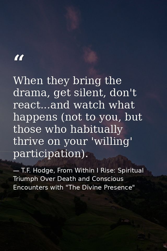 When they bring the drama, get silent, don't react...and watch what happens (not to you, but those who habitually thrive — T.F. Hodge, From Within I Rise: Spiritual Triumph Over Death and Conscious Encounters with "The Divine Presence"