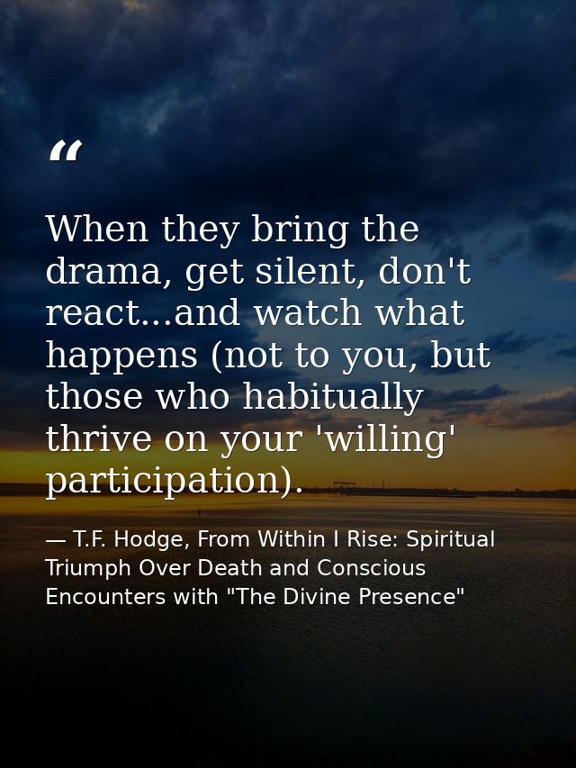 When they bring the drama, get silent, don't react...and watch what happens (not to you, but those who habitually thrive — T.F. Hodge, From Within I Rise: Spiritual Triumph Over Death and Conscious Encounters with "The Divine Presence"