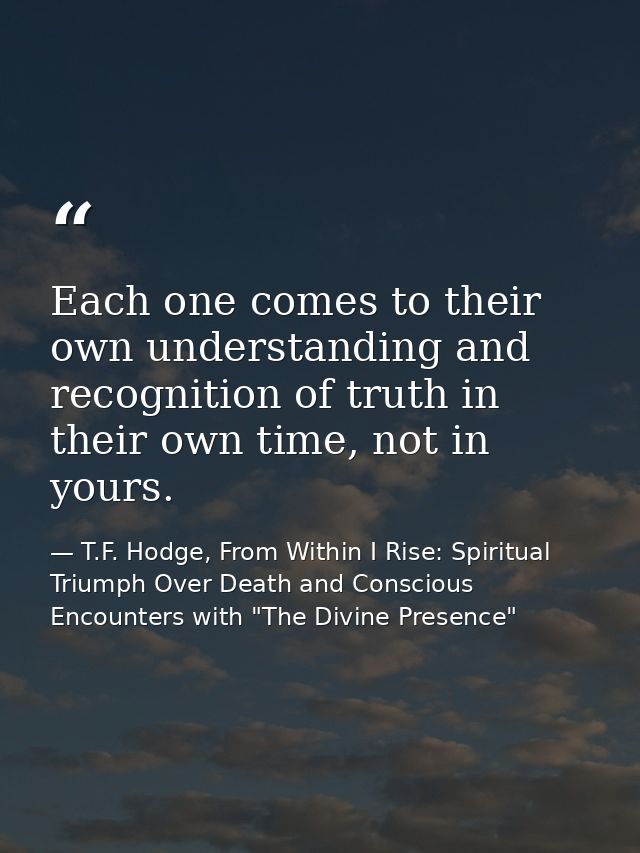 Each one comes to their own understanding and recognition of truth in their own time, not in yours. — T.F. Hodge, From Within I Rise: Spiritual Triumph Over Death and Conscious Encounters with "The Divine Presence"