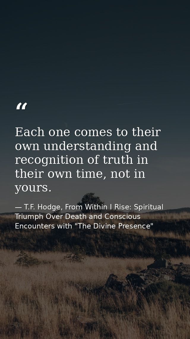 Each one comes to their own understanding and recognition of truth in their own time, not in yours. — T.F. Hodge, From Within I Rise: Spiritual Triumph Over Death and Conscious Encounters with "The Divine Presence"
