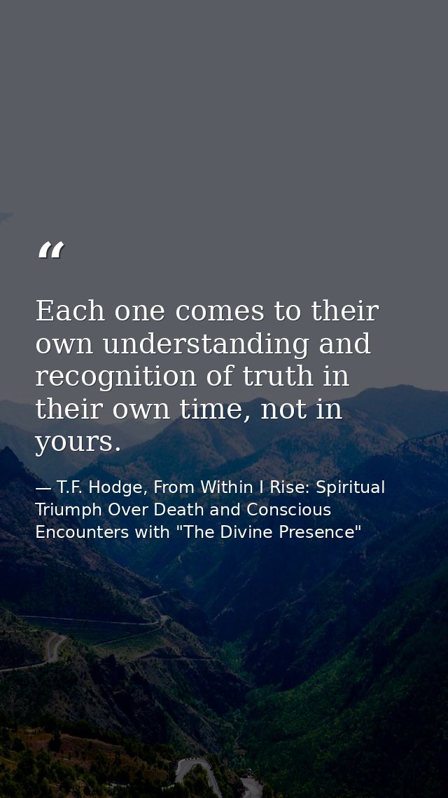 Each one comes to their own understanding and recognition of truth in their own time, not in yours. — T.F. Hodge, From Within I Rise: Spiritual Triumph Over Death and Conscious Encounters with "The Divine Presence"