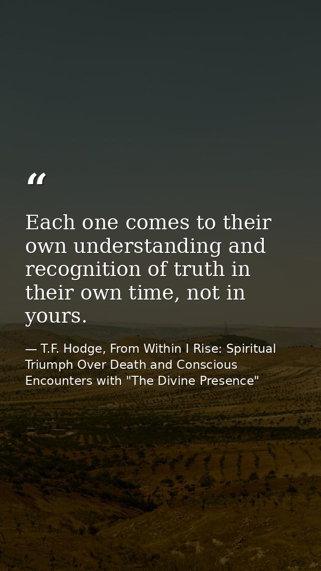 Each one comes to their own understanding and recognition of truth in their own time, not in yours. — T.F. Hodge, From Within I Rise: Spiritual Triumph Over Death and Conscious Encounters with "The Divine Presence"