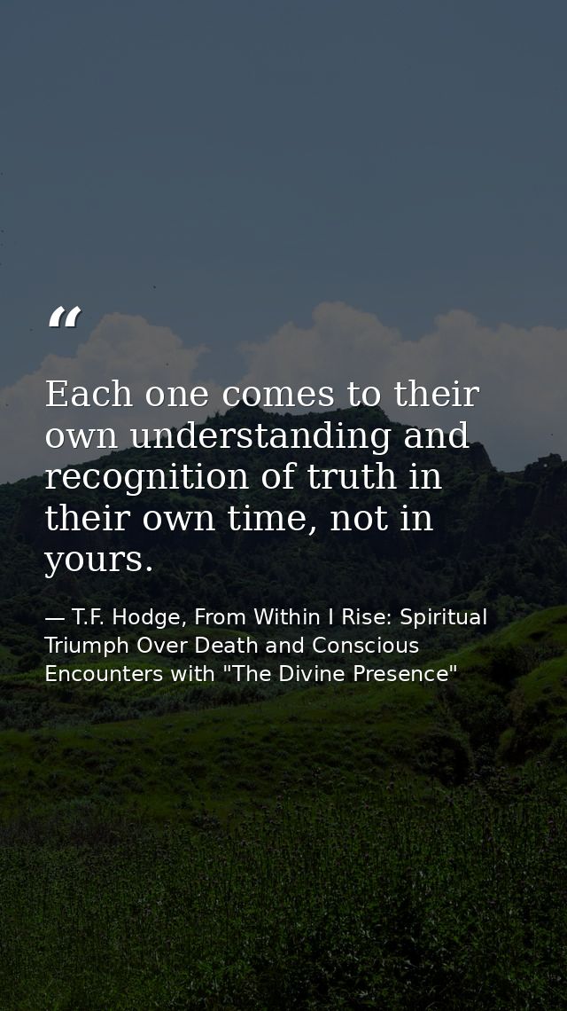 Each one comes to their own understanding and recognition of truth in their own time, not in yours. — T.F. Hodge, From Within I Rise: Spiritual Triumph Over Death and Conscious Encounters with "The Divine Presence"