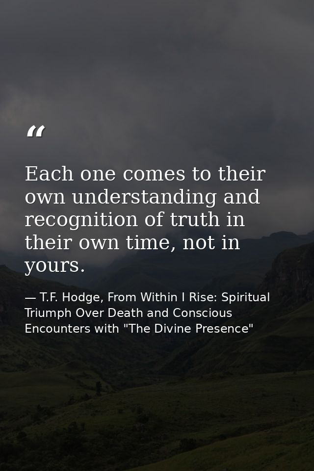 Each one comes to their own understanding and recognition of truth in their own time, not in yours. — T.F. Hodge, From Within I Rise: Spiritual Triumph Over Death and Conscious Encounters with "The Divine Presence"