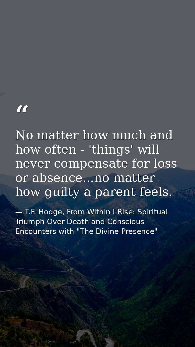 No matter how much and how often - 'things' will never compensate for loss or absence...no matter how guilty a parent fe — T.F. Hodge, From Within I Rise: Spiritual Triumph Over Death and Conscious Encounters with "The Divine Presence"