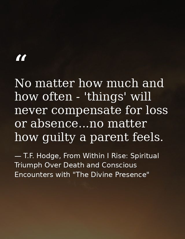 No matter how much and how often - 'things' will never compensate for loss or absence...no matter how guilty a parent fe — T.F. Hodge, From Within I Rise: Spiritual Triumph Over Death and Conscious Encounters with "The Divine Presence"