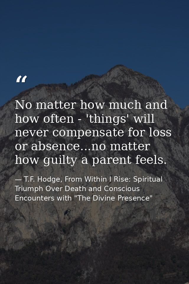 No matter how much and how often - 'things' will never compensate for loss or absence...no matter how guilty a parent fe — T.F. Hodge, From Within I Rise: Spiritual Triumph Over Death and Conscious Encounters with "The Divine Presence"