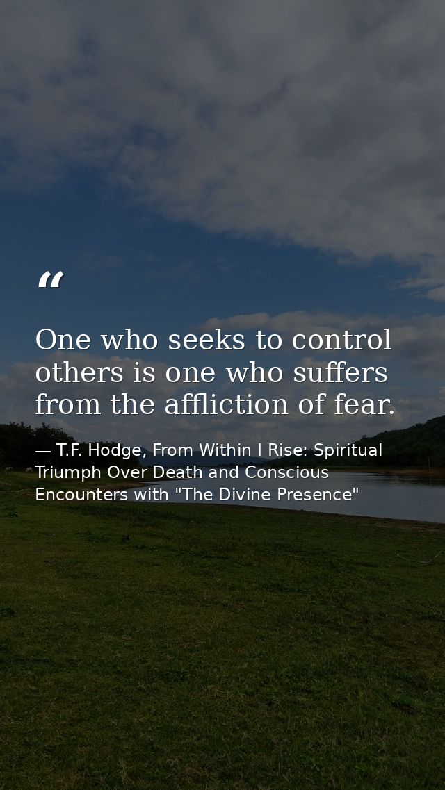 One who seeks to control others is one who suffers from the affliction of fear. — T.F. Hodge, From Within I Rise: Spiritual Triumph Over Death and Conscious Encounters with "The Divine Presence"