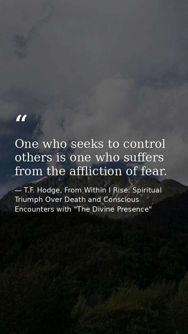 One who seeks to control others is one who suffers from the affliction of fear. — T.F. Hodge, From Within I Rise: Spiritual Triumph Over Death and Conscious Encounters with "The Divine Presence"