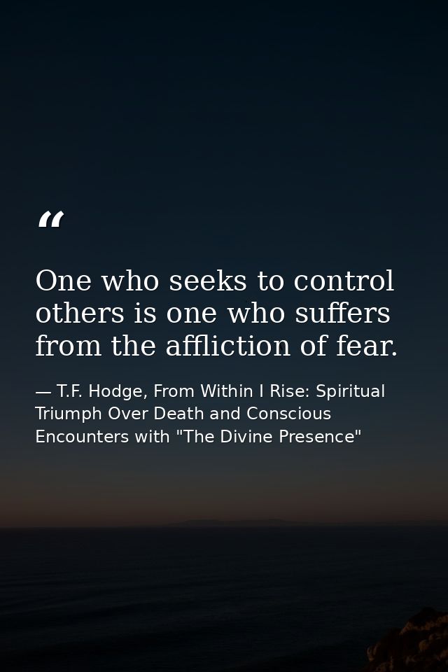 One who seeks to control others is one who suffers from the affliction of fear. — T.F. Hodge, From Within I Rise: Spiritual Triumph Over Death and Conscious Encounters with "The Divine Presence"
