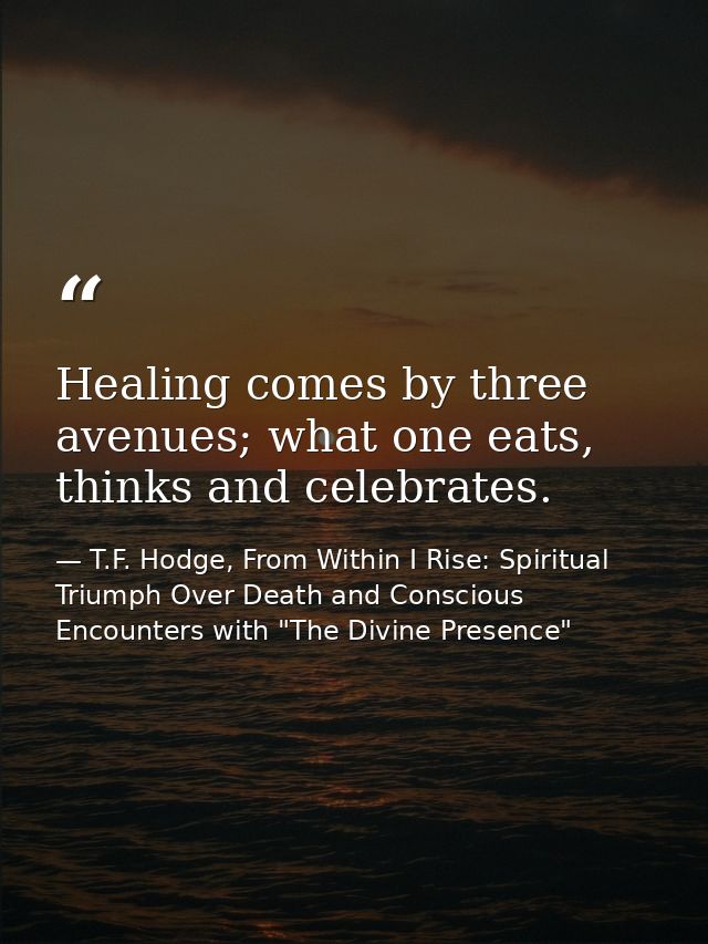 Healing comes by three avenues; what one eats, thinks and celebrates. — T.F. Hodge, From Within I Rise: Spiritual Triumph Over Death and Conscious Encounters with "The Divine Presence"