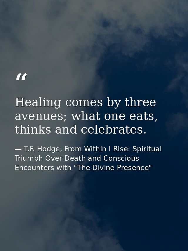 Healing comes by three avenues; what one eats, thinks and celebrates. — T.F. Hodge, From Within I Rise: Spiritual Triumph Over Death and Conscious Encounters with "The Divine Presence"