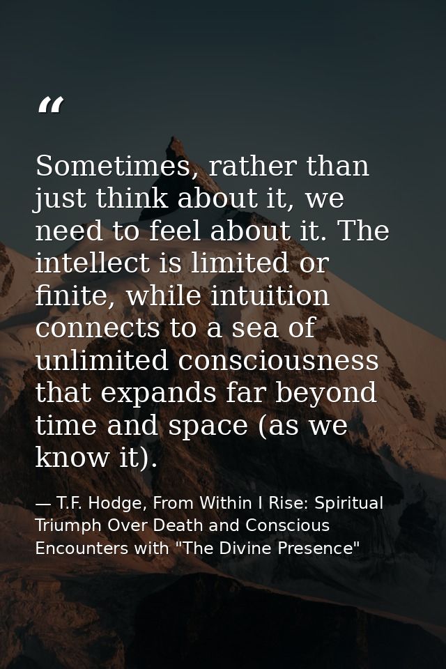 Sometimes, rather than just think about it, we need to feel about it. The intellect is limited or finite, while intuitio — T.F. Hodge, From Within I Rise: Spiritual Triumph Over Death and Conscious Encounters with "The Divine Presence"