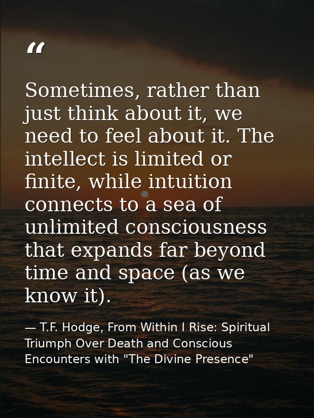 Sometimes, rather than just think about it, we need to feel about it. The intellect is limited or finite, while intuitio — T.F. Hodge, From Within I Rise: Spiritual Triumph Over Death and Conscious Encounters with "The Divine Presence"