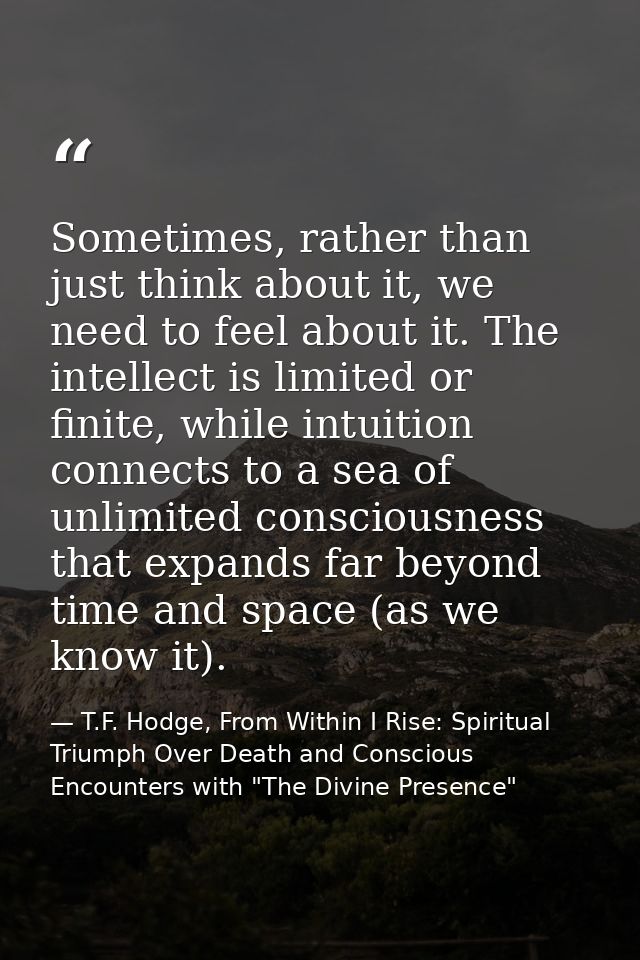 Sometimes, rather than just think about it, we need to feel about it. The intellect is limited or finite, while intuitio — T.F. Hodge, From Within I Rise: Spiritual Triumph Over Death and Conscious Encounters with "The Divine Presence"