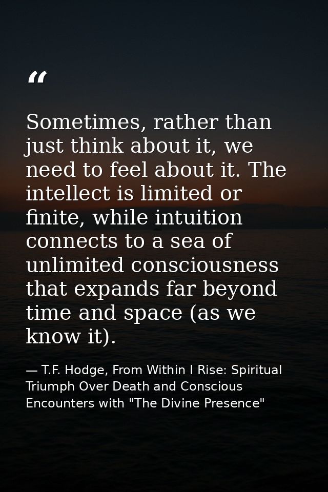 Sometimes, rather than just think about it, we need to feel about it. The intellect is limited or finite, while intuitio — T.F. Hodge, From Within I Rise: Spiritual Triumph Over Death and Conscious Encounters with "The Divine Presence"