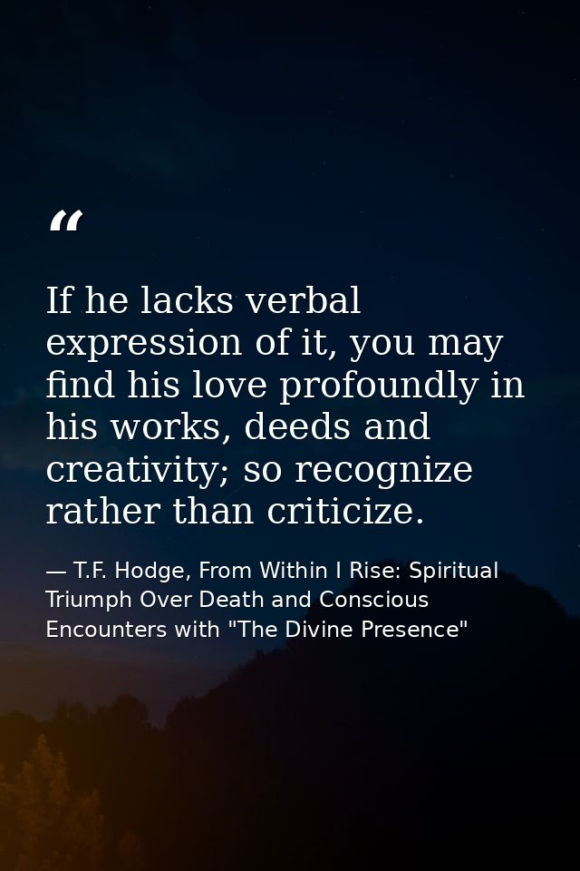 If he lacks verbal expression of it, you may find his love profoundly in his works, deeds and creativity; so recognize r — T.F. Hodge, From Within I Rise: Spiritual Triumph Over Death and Conscious Encounters with "The Divine Presence"