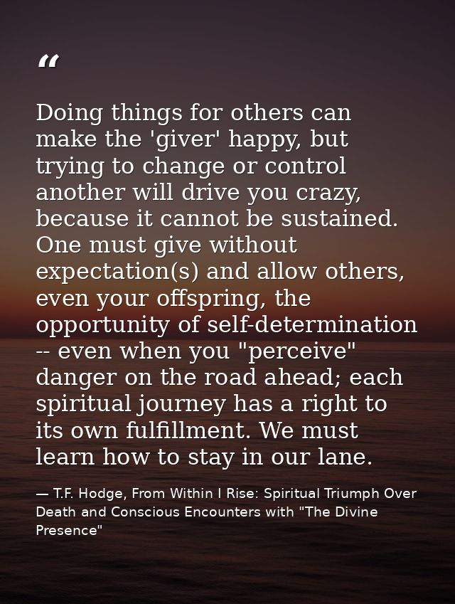 Doing things for others can make the 'giver' happy, but trying to change or control another will drive you crazy, becaus — T.F. Hodge, From Within I Rise: Spiritual Triumph Over Death and Conscious Encounters with "The Divine Presence"