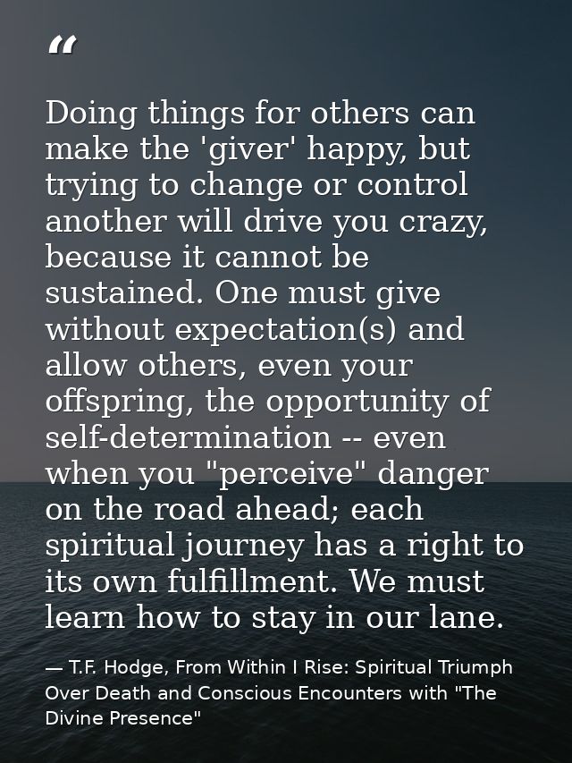 Doing things for others can make the 'giver' happy, but trying to change or control another will drive you crazy, becaus — T.F. Hodge, From Within I Rise: Spiritual Triumph Over Death and Conscious Encounters with "The Divine Presence"