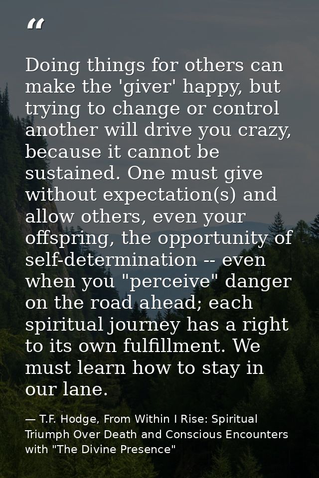 Doing things for others can make the 'giver' happy, but trying to change or control another will drive you crazy, becaus — T.F. Hodge, From Within I Rise: Spiritual Triumph Over Death and Conscious Encounters with "The Divine Presence"