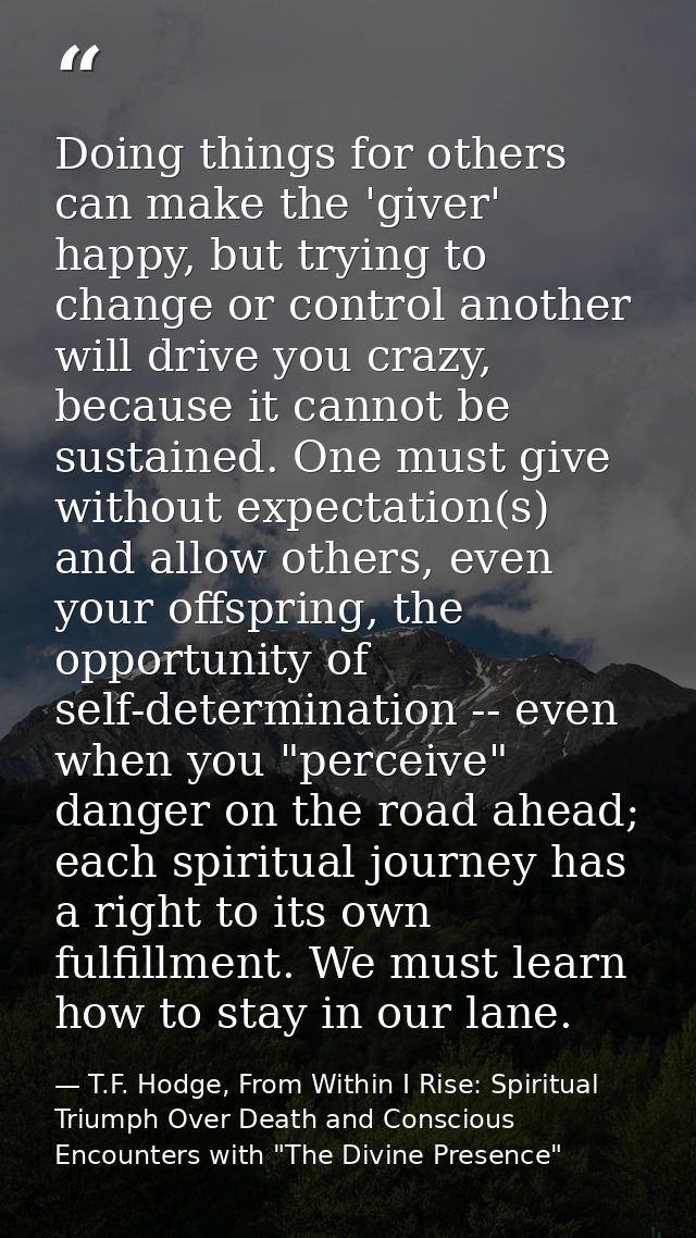 Doing things for others can make the 'giver' happy, but trying to change or control another will drive you crazy, becaus — T.F. Hodge, From Within I Rise: Spiritual Triumph Over Death and Conscious Encounters with "The Divine Presence"