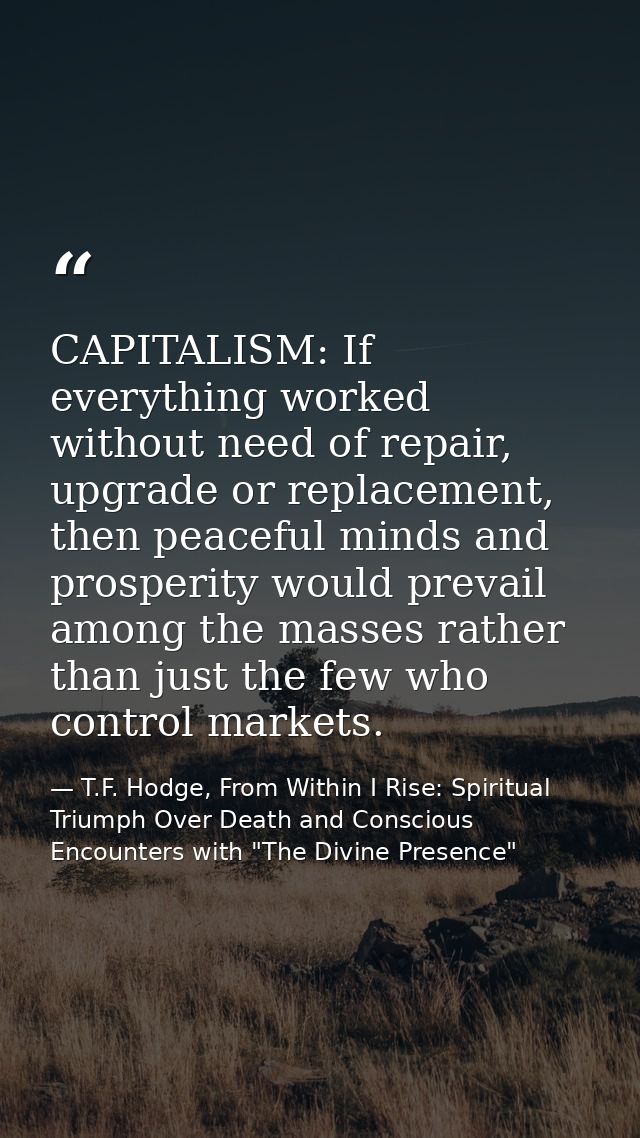 CAPITALISM: If everything worked without need of repair, upgrade or replacement, then peaceful minds and prosperity woul — T.F. Hodge, From Within I Rise: Spiritual Triumph Over Death and Conscious Encounters with "The Divine Presence"