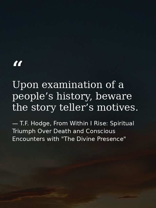 Upon examination of a people’s history, beware the story teller’s motives. — T.F. Hodge, From Within I Rise: Spiritual Triumph Over Death and Conscious Encounters with "The Divine Presence"