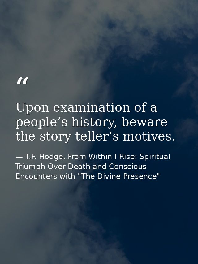 Upon examination of a people’s history, beware the story teller’s motives. — T.F. Hodge, From Within I Rise: Spiritual Triumph Over Death and Conscious Encounters with "The Divine Presence"