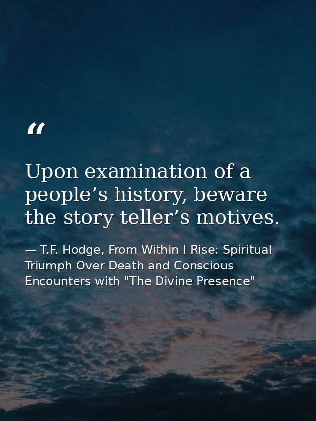 Upon examination of a people’s history, beware the story teller’s motives. — T.F. Hodge, From Within I Rise: Spiritual Triumph Over Death and Conscious Encounters with "The Divine Presence"