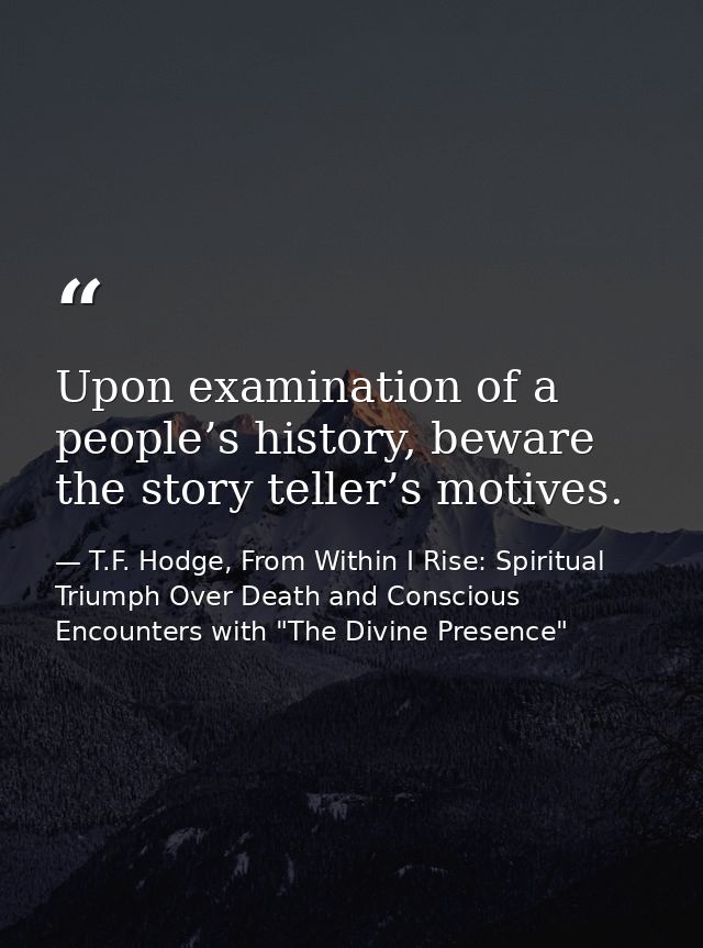 Upon examination of a people’s history, beware the story teller’s motives. — T.F. Hodge, From Within I Rise: Spiritual Triumph Over Death and Conscious Encounters with "The Divine Presence"