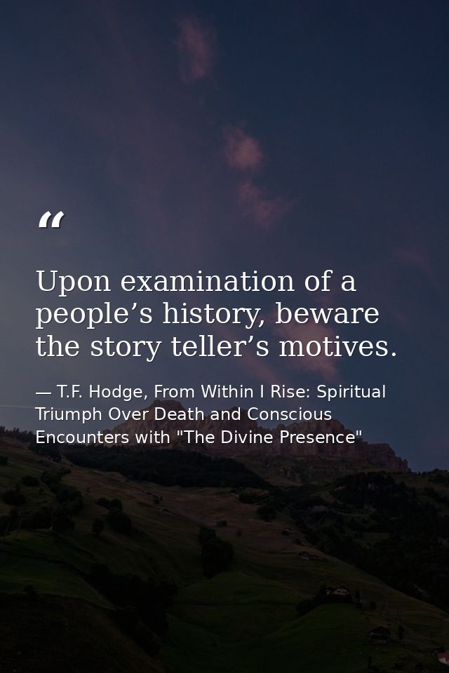Upon examination of a people’s history, beware the story teller’s motives. — T.F. Hodge, From Within I Rise: Spiritual Triumph Over Death and Conscious Encounters with "The Divine Presence"