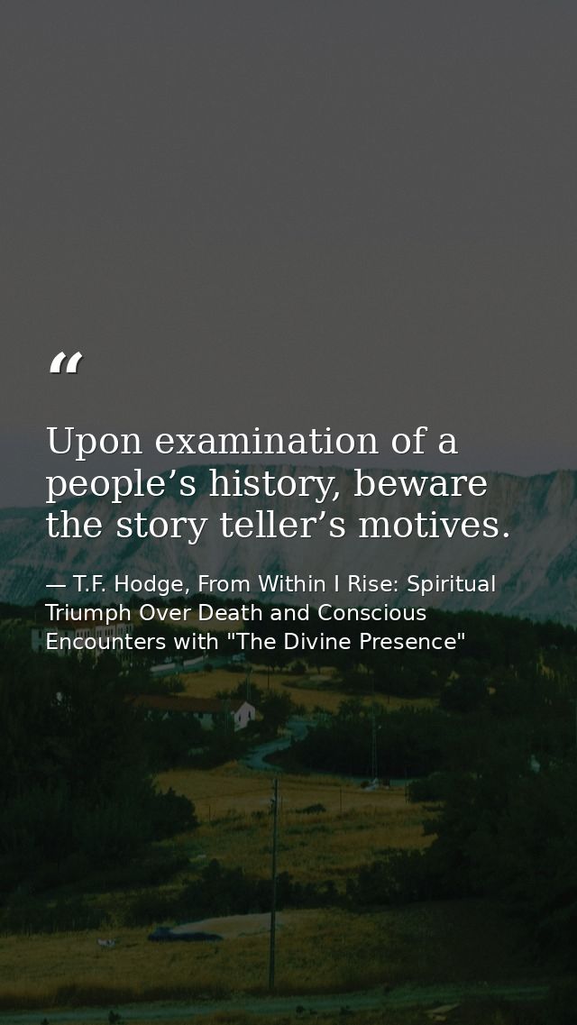 Upon examination of a people’s history, beware the story teller’s motives. — T.F. Hodge, From Within I Rise: Spiritual Triumph Over Death and Conscious Encounters with "The Divine Presence"