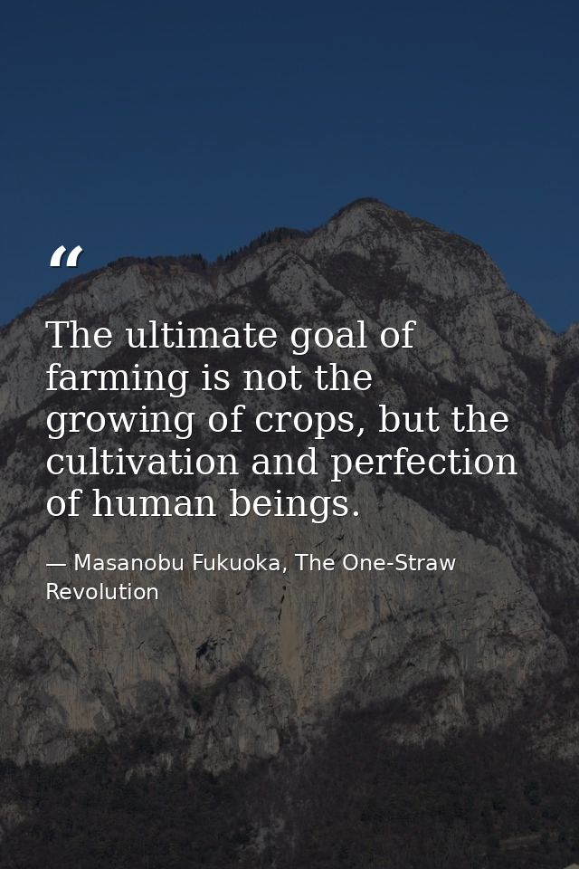 The ultimate goal of farming is not the growing of crops, but the cultivation and perfection of human beings. — Masanobu Fukuoka, The One-Straw Revolution