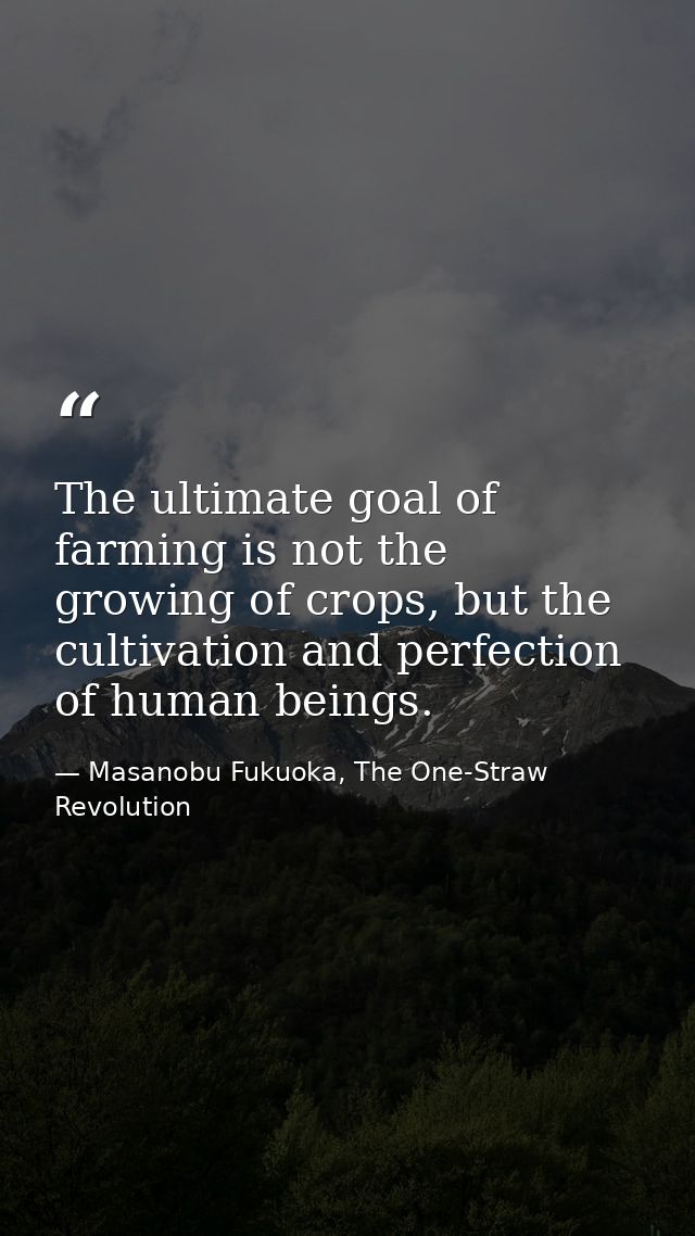 The ultimate goal of farming is not the growing of crops, but the cultivation and perfection of human beings. — Masanobu Fukuoka, The One-Straw Revolution