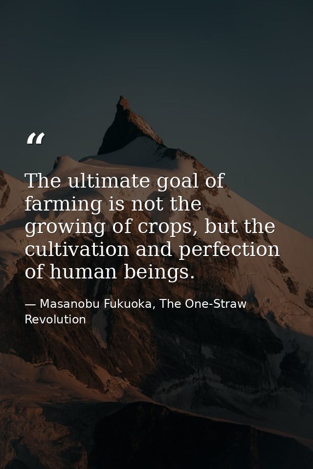 The ultimate goal of farming is not the growing of crops, but the cultivation and perfection of human beings. — Masanobu Fukuoka, The One-Straw Revolution