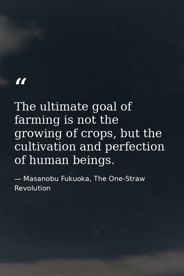 The ultimate goal of farming is not the growing of crops, but the cultivation and perfection of human beings. — Masanobu Fukuoka, The One-Straw Revolution