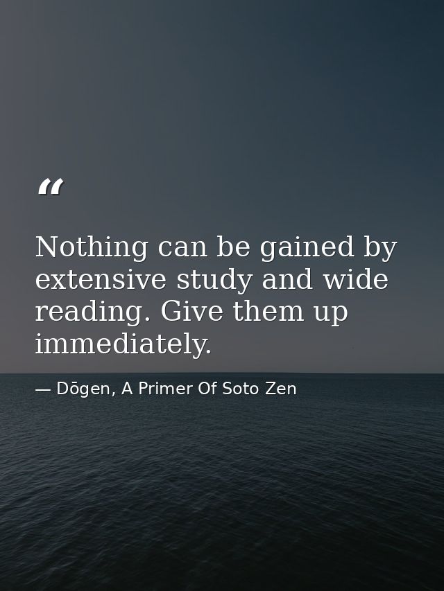 Nothing can be gained by extensive study and wide reading. Give them up immediately. — Dōgen, A Primer Of Soto Zen