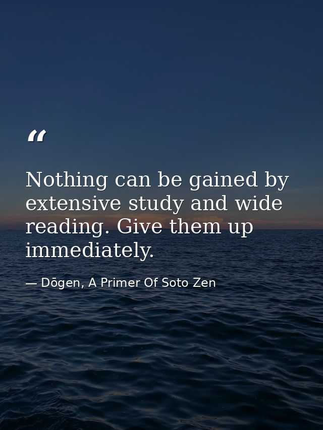 Nothing can be gained by extensive study and wide reading. Give them up immediately. — Dōgen, A Primer Of Soto Zen