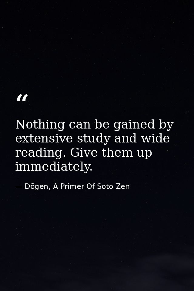 Nothing can be gained by extensive study and wide reading. Give them up immediately. — Dōgen, A Primer Of Soto Zen