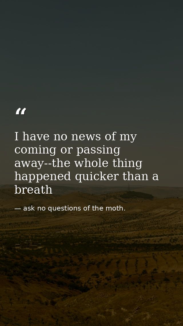 I have no news of my coming or passing away--the whole thing happened quicker than a breath — ask no questions of the moth.