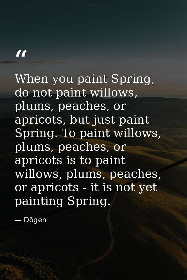 When you paint Spring, do not paint willows, plums, peaches, or apricots, but just paint Spring. To paint willows, plums — Dōgen