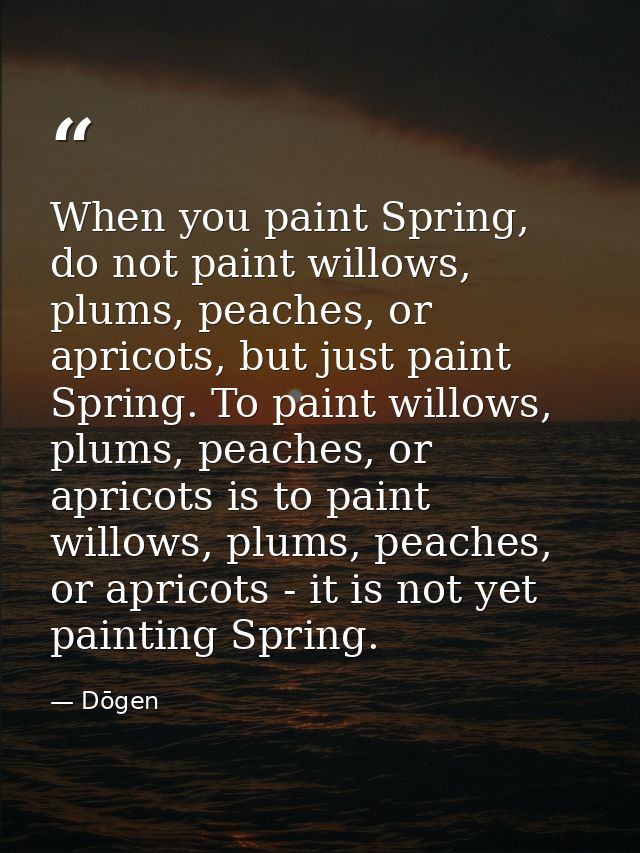 When you paint Spring, do not paint willows, plums, peaches, or apricots, but just paint Spring. To paint willows, plums — Dōgen