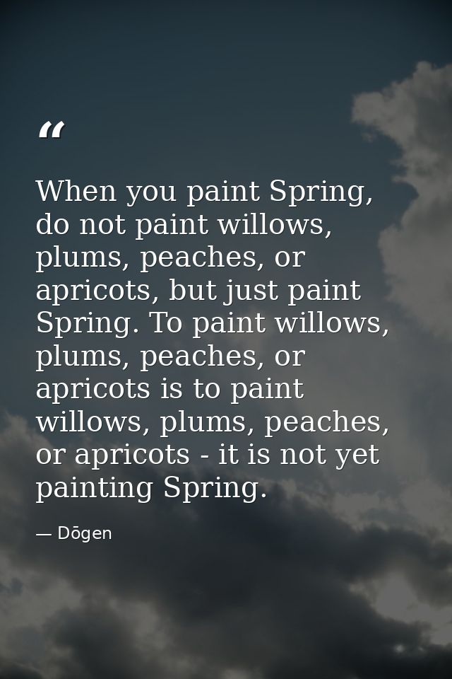 When you paint Spring, do not paint willows, plums, peaches, or apricots, but just paint Spring. To paint willows, plums — Dōgen