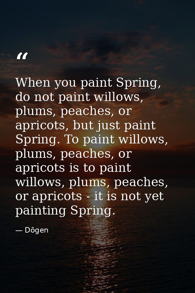 When you paint Spring, do not paint willows, plums, peaches, or apricots, but just paint Spring. To paint willows, plums — Dōgen