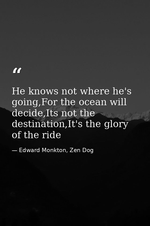He knows not where he's going,For the ocean will decide,Its not the destination,It's the glory of the ride — Edward Monkton, Zen Dog
