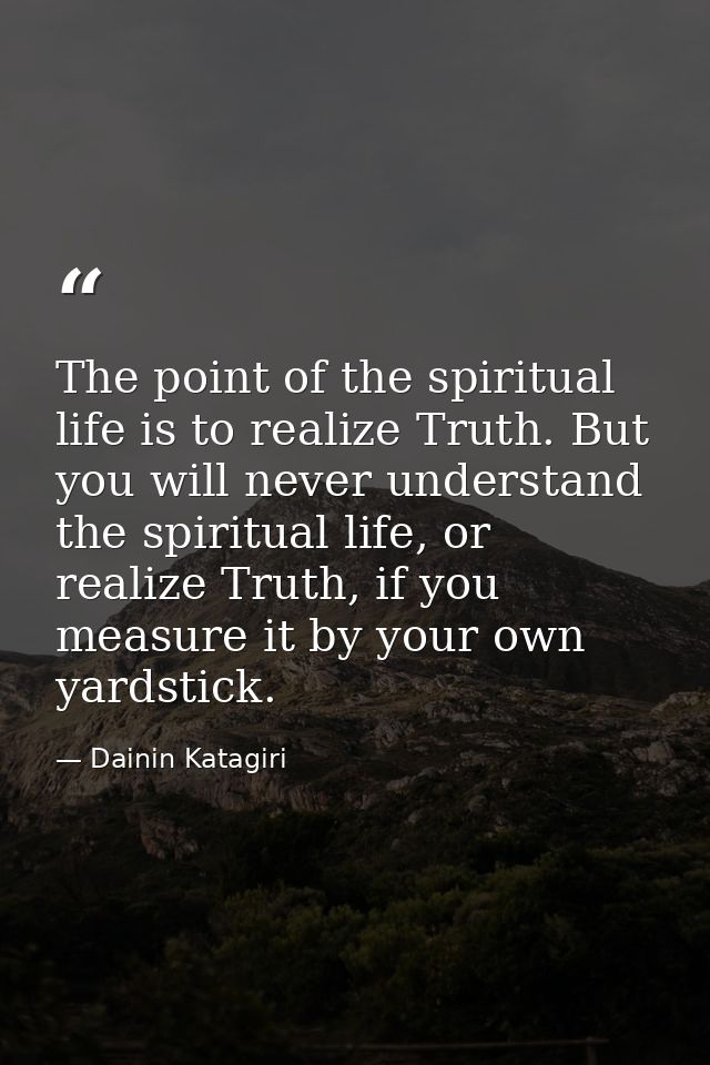 The point of the spiritual life is to realize Truth. But you will never understand the spiritual life, or realize Truth, — Dainin Katagiri