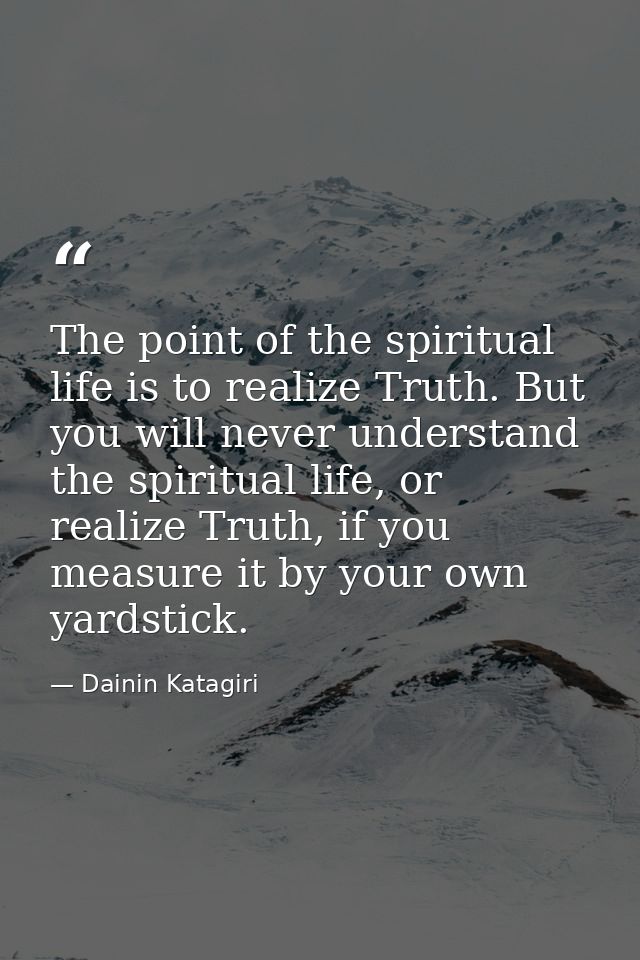 The point of the spiritual life is to realize Truth. But you will never understand the spiritual life, or realize Truth, — Dainin Katagiri