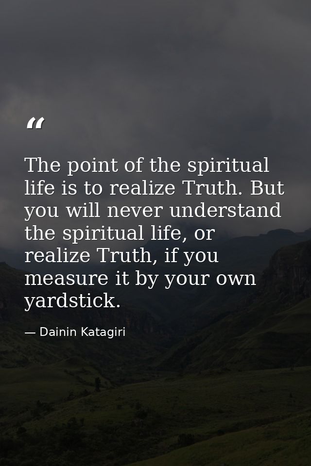 The point of the spiritual life is to realize Truth. But you will never understand the spiritual life, or realize Truth, — Dainin Katagiri